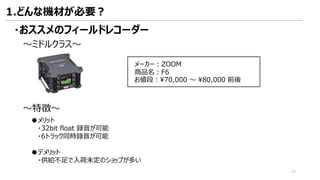 ・おススメのフィールドレコーダー
～ミドルクラス～
メーカー：ZOOM
商品名：F6
お値段：¥70,000 ～ ¥80,000 前後
～特徴～
●メリット
・32bit float 録音が可能
・6トラック同時録音が可能
●デメリット
・供給不足で入荷未定のショップが多い
1.どんな機材が必要？
16
 