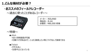 ・おススメのフィールドレコーダー
メーカー：ROLAND
商品名：R-44
お値段：¥80,000 前後
～特徴～
●メリット
・4ch 同時録音が可能
・付属マイクがあるので、とっさに録音したい時にマイクなしで録音できる
●デメリット
・やや大きい
・生産中止になっている
～過去に使ったことがあるレコーダー～
1.どんな機材が必要？
18
 