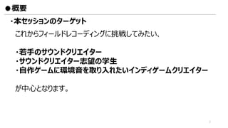 ・本セッションのターゲット
これからフィールドレコーディングに挑戦してみたい、
・若手のサウンドクリエイター
・サウンドクリエイター志望の学生
・自作ゲームに環境音を取り入れたいインディゲームクリエイター
が中心となります。
●概要
2
 