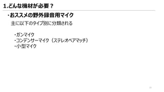 主に以下のタイプ別に分類される
・ガンマイク
・コンデンサーマイク（ステレオペアマッチ）
・小型マイク
・おススメの野外録音用マイク
1.どんな機材が必要？
20
 