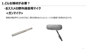 <ガンマイク>
・おススメの野外録音用マイク
野鳥の鳴き声や人のセリフなど、周りの音をカットしたいシーンでの録音で多用されるマイク。
1.どんな機材が必要？
21
 