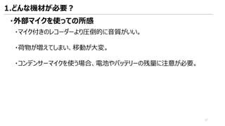 ・外部マイクを使っての所感
・マイク付きのレコーダーより圧倒的に音質がいい。
・荷物が増えてしまい、移動が大変。
・コンデンサーマイクを使う場合、電池やバッテリーの残量に注意が必要。
1.どんな機材が必要？
27
 