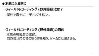 ・フィールドレコーディング (野外録音)とは？
屋外で音をレコーディングすること。
本物の環境音の収録。
自然環境での音の鳴り方を知り、ゲームに反映させる。
・フィールドレコーディング (野外録音)の目的
●本題に入る前に
3
 