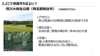 <アクセス>
秩父鉄道ひろせ野鳥の森駅より徒歩で3分
<録れる音>
水流の音、野鳥の鳴き声、草木のなびく音
<所感>
遠い(東京駅から90分ほど) 。
野鳥の森のとなりにゴルフ場がある。
2.どこで収録すればよい？
39
・荒川大麻生公園（埼玉県熊谷市） ※おおあそうこうえん
 