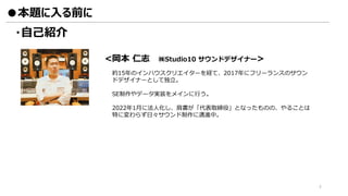 ・自己紹介
●本題に入る前に
<岡本 仁志 ㈱Studio10 サウンドデザイナー>
約15年のインハウスクリエイターを経て、2017年にフリーランスのサウン
ドデザイナーとして独立。
SE制作やデータ実装をメインに行う。
2022年1月に法人化し、肩書が「代表取締役」となったものの、やることは
特に変わらず日々サウンド制作に邁進中。
4
 