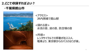 <アクセス>
JR内房線で館山駅
<録れる音>
水流の音、波の音、防空壕の音
<所感>
レンタサイクルでの移動がおススメ。
電車より、東京駅からのバスのほうが楽。
・千葉県館山市
2.どこで収録すればよい？
41
 