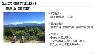 <アクセス>
京王線高尾山口駅
<録れる音>
水流の音、野鳥の声、草木のなびく音
<所感>
小さな水流が多い。
アクセスがよく、登山も楽しめる。
ただし、平日でも人が多い。
・高尾山（東京都）
2.どこで収録すればよい？
42
 
