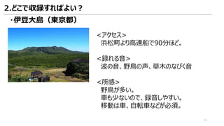 <アクセス>
浜松町より高速船で90分ほど。
<録れる音>
波の音、野鳥の声、草木のなびく音
<所感>
野鳥が多い。
車も少ないので、録音しやすい。
移動は車、自転車などが必須。
・伊豆大島（東京都）
2.どこで収録すればよい？
43
 