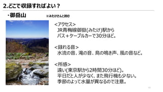 ・御岳山 ※みたけさんと読む
<アクセス>
JR青梅線御嶽(みたけ)駅から
バス＋ケーブルカーで30分ほど。
<録れる音>
水流の音、滝の音、鳥の鳴き声、風の音など。
<所感>
遠い(東京駅から2時間30分ほど)。
平日だと人が少なく、また飛行機も少ない。
季節のよって水量が異なるので注意。
2.どこで収録すればよい？
44
 