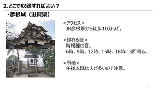 <アクセス>
JR彦根駅から徒歩10分ほど。
<録れる音>
時報鐘の音。
6時、9時、12時、15時、18時に3回鳴る。
<所感>
午後以降は人が多いので注意。
・彦根城（滋賀県）
2.どこで収録すればよい？
47
 
