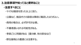 3.注意事項や知ってると便利なこと
・注意すべきこと
・マイクは騒音を思った以上に拾う。
・公園など、施設内での録音は事前に確認したほうがよい。
・商用の場合は、必ず許可が必要。
・不審者扱いされる可能性がある。
・季節ごとに問題がある（夏の蝉、秋の鈴虫など）
・野生動物との遭遇には注意する。
52
 