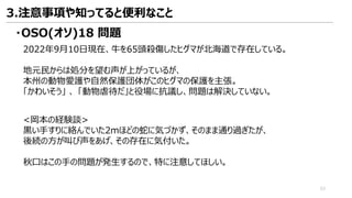 ・OSO(オソ)18 問題
2022年9月10日現在、牛を65頭殺傷したヒグマが北海道で存在している。
地元民からは処分を望む声が上がっているが、
本州の動物愛護や自然保護団体がこのヒグマの保護を主張。
「かわいそう」 、 「動物虐待だ」と役場に抗議し、問題は解決していない。
<岡本の経験談>
黒い手すりに絡んでいた2mほどの蛇に気づかず、そのまま通り過ぎたが、
後続の方が叫び声をあげ、その存在に気付いた。
秋口はこの手の問題が発生するので、特に注意してほしい。
3.注意事項や知ってると便利なこと
53
 