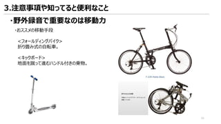 ・野外録音で重要なのは移動力
・おススメの移動手段
<フォールディングバイク>
折り畳み式の自転車。
<キックボード>
地面を蹴って進むハンドル付きの乗物。
3.注意事項や知ってると便利なこと
55
 