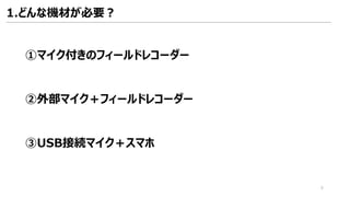 1.どんな機材が必要？
①マイク付きのフィールドレコーダー
②外部マイク＋フィールドレコーダー
③USB接続マイク＋スマホ
6
 