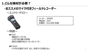 ・おススメのマイク付きフィールドレコーダー
～エントリークラス～
～特徴～
●メリット
・価格がリーズナブル
・小型で持ち運びが容易
・歴史と信頼のあるメーカーのレコーダー
●デメリット
・マイクの交換ができず、また、外部マイクが使えない
メーカー：ZOOM
商品名：H1n
お値段：¥12,000 前後
1.どんな機材が必要？
8
 