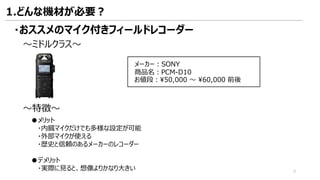 ～ミドルクラス～
～特徴～
●メリット
・内臓マイクだけでも多様な設定が可能
・外部マイクが使える
・歴史と信頼のあるメーカーのレコーダー
●デメリット
・実際に見ると、想像よりかなり大きい
メーカー：SONY
商品名：PCM-D10
お値段：¥50,000 ～ ¥60,000 前後
・おススメのマイク付きフィールドレコーダー
1.どんな機材が必要？
9
 