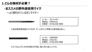 ・おススメの野外録音用マイク
～よく使われているガンマイク～
メーカー：ゼンハイザー
商品名：MKH416
お値段：¥140,000 前後
※放送業界御用達のマイクだが、ゲームサウンド界隈でも使用者は多い。
メーカー：SANKEN
商品名：CSS-50
お値段：¥140,000 前後
※モノラルとステレオの切り替えが可能。個人的に欲しいマイク。
1.どんな機材が必要？
22
 