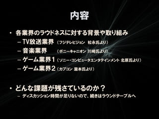 内容
• 各業界のラウドネスに対する背景や取り組み
  – TV放送業界 （フジテレビジョン 松永氏より）
  – 音楽業界   （ポニーキャニオン 川崎氏より）

  – ゲーム業界１ （ソニー・コンピュータエンタテインメント 北原氏より）
  – ゲーム業界２ （カプコン 瀧本氏より）


• どんな課題が残さているのか？
  – ディスカッション時間が足りないので、続きはラウンドテーブルへ
 