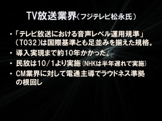 TV放送業界（フジテレビ松永氏）
• 「テレビ放送における音声レベル運用規準」
  （T032）は国際基準とも足並みを揃えた規格。
• 導入実現まで約10年かかった。
• 民放は10/1より実施(NHKは半年遅れで実施)
• CM業界に対して電通主導でラウドネス準拠
  の根回し
 