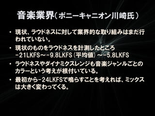 音楽業界（ポニーキャニオン川崎氏）
• 現状、ラウドネスに対して業界的な取り組みはまだ行
  われていない。
• 現状のものをラウドネスを計測したところ
  -21LKFS～-9.8LKFS(平均値)～-5.8LKFS
• ラウドネスやダイナミクスレンジも音楽ジャンルごとの
  カラーという考えが根付いている。
• 最初から-24LKFSで鳴らすことを考えれば、ミックス
  は大きく変わってくる。
 