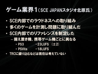 ゲーム業界１（SCE JAPANスタジオ北原氏）
• SCE内部でのラウドネスへの取り組み
• 多くのゲームを計測し問題に取り組んだ
• SCE内部でのリファレンスを制定した
  – 据え置き機、携帯ゲーム機ごとに異なる
     • PS3    -23LUFS (±2)
     • PSVita -18LUFS
• TRCに盛り込むなどは現在は考えていない
 