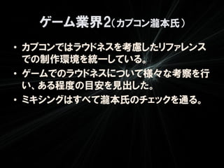 ゲーム業界2（カプコン瀧本氏）
• カプコンではラウドネスを考慮したリファレンス
  での制作環境を統一している。
• ゲームでのラウドネスについて様々な考察を行
  い、ある程度の目安を見出した。
• ミキシングはすべて瀧本氏のチェックを通る。
 