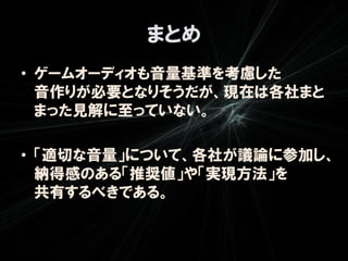 まとめ
• ゲームオーディオも音量基準を考慮した
  音作りが必要となりそうだが、現在は各社まと
  まった見解に至っていない。

• 「適切な音量」について、各社が議論に参加し、
  納得感のある「推奨値」や「実現方法」を
  共有するべきである。
 