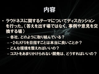 内容
• ラウドネスに関するテーマについてディスカッション
  を行った。（答えを出す場ではなく、事例や意見を交
  換する場）
 – 各社、どのように取り組んでいる？
 – -24LKFSを目指すことは本当に良いことか？
 – どんな環境を整えればいいの？
 – コストをあまりかけられない開発は、どうすればいいの？
 