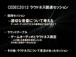 CEDEC2012 ラウドネス関連セッション

• 招待セッション
 –適切な音量について考える
  ゲームオーディオのラウドネス基準はどうあるべきか？


• ラウンドテーブル
 – ゲームオーディオとラウドネス測定
  〜人の感じる音量感を測定したとき、
  その先に目指すべきものとは〜


• その他：ラウドネスについて言及があったセッション
 