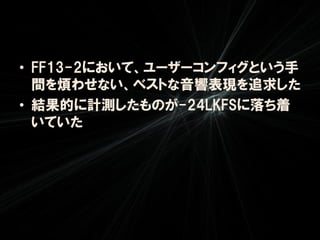 • FF13-2において、ユーザーコンフィグという手
  間を煩わせない、ベストな音響表現を追求した
• 結果的に計測したものが-24LKFSに落ち着
  いていた
 