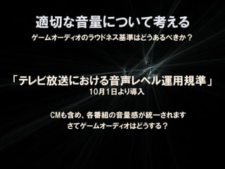 適切な音量について考える
 ゲームオーディオのラウドネス基準はどうあるべきか？




「テレビ放送における音声レベル運用規準」
         10月1日より導入


   CMも含め、各番組の音量感が統一されます
      さてゲームオーディオはどうする？
 