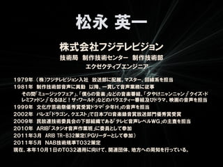 松永 英一
           株式会社フジテレビジョン
           技術局 制作技術センター 制作技術部
                エクゼクティブエンジニア

１９７９年 （株）フジテレビジョン入社 放送部に配属。マスター、回線系を担当
１９８１年 制作技術部音声に異動 以降、一貫して音声業務に従事
  その間「ミュージックフェア」、「僕らの音楽」などの音楽番組、「夕やけニャンニャン」「クイズ・ド
  レミファドン」「なるほど！ザ・ワールド」などのバラエティー番組及びドラマ、映画の音声を担当
１９９９年 文化庁芸術祭優秀賞受賞ドラマ「少年Ｈ」の音声を担当
２００２年 バレエ「ドラゴン。クエスト」で日本プロ音楽録音賞放送部門優秀賞受賞
２００９年 民放連技術委員会の下部組織である「テレビ音声レベルＷＧ」の主査を担当
２０１０年 ＡＲＩＢ「スタジオ音声作業班」に委員として参加
２０１１年３月 ARIB TR-B32策定（ＰＧリーダーとして参加）
２０１１年５月 ＮＡＢ技術規準Ｔ０３２策定
現在、本年１０月１日のＴ０３２適用に向けて、関連団体、地方への周知を行っている。
 