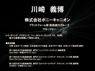 川崎 義博
            株式会社ポニーキャニオン
              プラットフォーム部 配信進行グループ
                     マネージャー

レコーディング、マスタリング、フィールドレコーディング、PA、 MA等、
  様々な現場を経験して現在に至る。

■受賞暦■
  主催：日本オーディオ協会、日本音楽スタジオ協会、日本ミキサー協会、日本レコード協会等（略称）

  第１４回日本プロ音楽録音賞 部門C「ニューパッケージメディア」最優秀賞
  Sara Smile／市原ひかり（Tp Jazz）

  第１７回日本プロ音楽録音賞 部門A「2chパッケージメディア クラシック、ジャズ等」優秀賞
  Close Your Eyes／Woog San（Vox Jazz）

  第１８回日本プロ音楽録音賞 部門A「2chパッケージメディア クラシック、ジャズ等」優秀賞
  SCENES／小林桂（Vox Jazz）
 