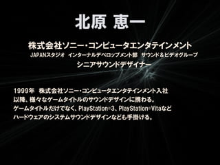 北原 恵一
    株式会社ソニー・コンピュータエンタテインメント
    JAPANスタジオ インターナルデベロップメント部 サウンド＆ビデオグループ
                  シニアサウンドデザイナー


1999年 株式会社ソニー・コンピュータエンタテインメント入社
以降、様々なゲームタイトルのサウンドデザインに携わる。
ゲームタイトルだけでなく、PlayStation®3、PlayStation®Vitaなど
ハードウェアのシステムサウンドデザインなども手掛ける。
 