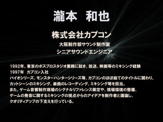 瀧本 和也
            株式会社カプコン
              大阪制作部サウンド制作室
             シニアサウンドエンジニア

1992年、東京のポスプロスタジオ業務に就き、放送、映画等のミキシング経験
1997年 カプコン入社
バイオシリーズ、モンスターハンターシリーズ等、カプコンのほぼ総てのタイトルに関わり、
カットシーンのミキシング、楽曲のレコーディング、ミキシング等を担当。
また、ゲーム音響制作現場のシグナルリファレンス策定や、現場環境の整備、
ゲームの発音に関するミキシングの視点からのアイデアを制作者と議論し、
クオリティアップの下支えを行っている。
 