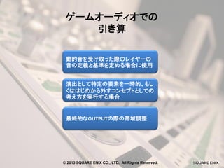 ゲームオーディオでの
引き算
動的音を受け取った際のレイヤーの
音の定義と基準を定める場合に使用
演出として特定の要素を一時的、もし
くははじめから外すコンセプトとしての
考え方を実行する場合

最終的なOUTPUTの際の帯域調整

© 2013 SQUARE ENIX CO., LTD. All Rights Reserved.

 