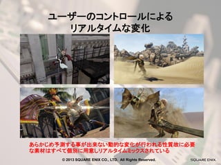 ユーザーのコントロールによる
リアルタイムな変化

あらかじめ予測する事が出来ない動的な変化が行われる性質故に必要
な素材はすべて個別に用意しリアルタイムミックスされている
© 2013 SQUARE ENIX CO., LTD. All Rights Reserved.

 