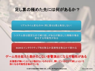 足し算の極めた先には何があるか？

ゲーム性を超えた飽きのこない音響演出になる可能性がある
反復感が無いことにより飽きないものとなり、聞いているだけで楽しいという
形になる可能性を秘めている
© 2013 SQUARE ENIX CO., LTD. All Rights Reserved.

 