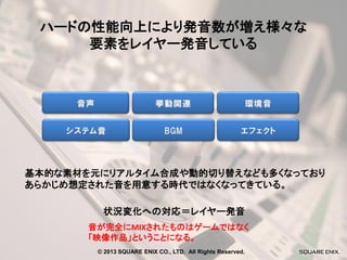 ハードの性能向上により発音数が増え様々な
要素をレイヤー発音している

基本的な素材を元にリアルタイム合成や動的切り替えなども多くなっており
あらかじめ想定された音を用意する時代ではなくなってきている。
状況変化への対応＝レイヤー発音
音が完全にMIXされたものはゲームではなく
「映像作品」ということになる。
© 2013 SQUARE ENIX CO., LTD. All Rights Reserved.

 