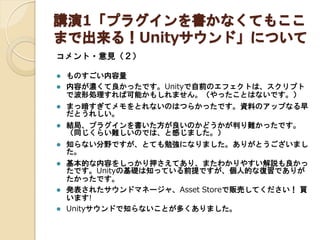 講演1「プラグインを書かなくてもここ
まで出来る！Unityサウンド」について
コメント・意見（２）



ものすごい内容量
内容が濃くて良かったです。Unityで自前のエフェクトは、スクリプト
で波形処理すれば可能かもしれません。（やったことはないです。）



まっ暗すぎてメモをとれないのはつらかったです。資料のアップなる早
だとうれしい。



結局、プラグインを書いた方が良いのかどうかが判り難かったです。
（同じくらい難しいのでは、と感じました。）



知らない分野ですが、とても勉強になりました。ありがとうございまし
た。



基本的な内容をしっかり押さえてあり、またわかりやすい解説も良かっ
たです。Unityの基礎は知っている前提ですが、個人的な復習でありが
たかったです。
発表されたサウンドマネージャ、Asset Storeで販売してください！ 買
います!
Unityサウンドで知らないことが多くありました。




 
