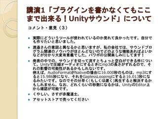 講演1「プラグインを書かなくてもここ
まで出来る！Unityサウンド」について
コメント・意見（３）


実際にどういうツールが使われているのか見れて良かったです。自分で
も作りたいと思いました。



渡邉さんの意図と異なるかと思いますが、私の会社では、サウンドプロ
グラム関連のノウハウがほとんどないのでどのような機能あればよいか
などが分かり大変有意義でした。パワポの公開楽しみにしてます！



発表の中での、サウンドを切って流すとちょっと空白ができる件につい
て。Unityで圧縮オーディオにするときにmp3の長さがずれるので、そ
れの影響の可能性があるかもしれないです。
例えば、AudioFormatがNativeの場合に16.000秒のものは、mp3にす
ると15.986秒になり、それをGaplessLoopingにすると16.013秒にな
るみたいです。なのでその分早く(もしくは遅く)再生すると解決するか
もしれません。なお、どれくらいの秒数になるかは、UnityのEditor上
から確認が可能です。
くやしい。さすが赤魔道士。
アセットストアで売ってください




 