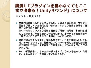 講演1「プラグインを書かなくてもここ
まで出来る！Unityサウンド」について
コメント・意見（４）


全体的に素晴らしいプレゼンでした。このような内容は、サウンド
開発者が探していた物だと思いますが、なかなか発表する場も、機
会もなかったと思います。
SIG-Audioでこのような場所と機会をご用意いただき、本当に感謝
しております。今後も是非このような形で、オーディオ業界を盛り
上げていくことができれば、素晴らしいと思います。



説明の組み立てもうまく、資料も見やすく、とても素晴らしいプレ
ゼンテーションでした。具体的なノウハウや苦労して解明した情報
まで開示して頂き、大変参考になりました。どうもありがとうござ
いました。



サウンド開発者に、もっとオーディオミドルウェアを使っていただ
き、コミュニティーを拡大していただきたい。

 