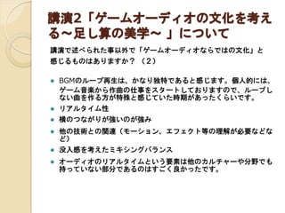 講演2「ゲームオーディオの文化を考え
る～足し算の美学～ 」について
講演で述べられた事以外で「ゲームオーディオならではの文化」と
感じるものはありますか？ （２）


BGMのループ再生は、かなり独特であると感じます。個人的には、
ゲーム音楽から作曲の仕事をスタートしておりますので、ループし
ない曲を作る方が特殊と感じていた時期があったくらいです。



リアルタイム性



横のつながりが強いのが強み



他の技術との関連（モーション、エフェクト等の理解が必要などな
ど）



没入感を考えたミキシングバランス



オーディオのリアルタイムという要素は他のカルチャーや分野でも
持っていない部分であるのはすごく良かったです。

 