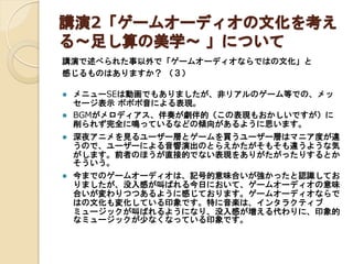 講演2「ゲームオーディオの文化を考え
る～足し算の美学～ 」について
講演で述べられた事以外で「ゲームオーディオならではの文化」と
感じるものはありますか？ （３）



メニューSEは動画でもありましたが、非リアルのゲーム等での、メッ
セージ表示 ポポポ音による表現。
BGMがメロディアス、伴奏が劇伴的（この表現もおかしいですが）に
削られず完全に鳴っているなどの傾向があるように思います。



深夜アニメを見るユーザー層とゲームを買うユーザー層はマニア度が違
うので、ユーザーによる音響演出のとらえかたがそもそも違うような気
がします。前者のほうが直接的でない表現をありがたがったりするとか
そういう。



今までのゲームオーディオは、記号的意味合いが強かったと認識してお
りましたが、没入感が叫ばれる今日において、ゲームオーディオの意味
合いが変わりつつあるように感じております。ゲームオーディオならで
はの文化も変化している印象です。特に音楽は、インタラクティブ
ミュージックが叫ばれるようになり、没入感が増える代わりに、印象的
なミュージックが少なくなっている印象です。

 