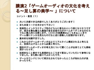 講演2「ゲームオーディオの文化を考え
る～足し算の美学～ 」について
コメント・意見（１）






大いに共感できる内容でした！ありがとうございます！
また本音トークをきかせて下さい！
芸術性とインタラクティブ性のどちらに寄るかという話になりそうです
が、両方を兼ね備えた最強の音を目指すのがゲームオーディオなのだろ
うなと個人的には感じます。CEDECの某講演はよくもまぁここまで
ゲーム層にケンカを売るものだなと逆に感動した記憶があります。
基本的な知識不足でした。



これからのゲームオーディオはよりリアルタイム構成されると考えると、
技術の上げることから必要と考えた。



現在のゲームオーディオの考え方について聞くことが出来てとても興味
深かったです。



技術的なこと意外でも表現的なところまで言及していただいて参考にな
りました。また熱い語りでよかったです。



ゲームサウンドについて明文化されてなかったところが知れたのが良
かったです。

 