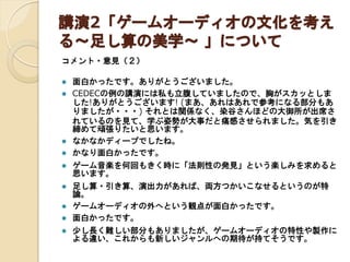 講演2「ゲームオーディオの文化を考え
る～足し算の美学～ 」について
コメント・意見（２）











面白かったです。ありがとうございました。
CEDECの例の講演には私も立腹していましたので、胸がスカッとしま
した!ありがとうございます! (まあ、あれはあれで参考になる部分もあ
りましたが・・・) それとは関係なく、染谷さんほどの大御所が出席さ
れているのを見て、学ぶ姿勢が大事だと痛感させられました。気を引き
締めて頑張りたいと思います。
なかなかディープでしたね。
かなり面白かったです。
ゲーム音楽を何回もきく時に「法則性の発見」という楽しみを求めると
思います。
足し算・引き算、演出力があれば、両方つかいこなせるというのが特論。
ゲームオーディオの外へという観点が面白かったです。
面白かったです。
少し長く難しい部分もありましたが、ゲームオーディオの特性や製作に
よる違い、これからも新しいジャンルへの期待が持てそうです。

 
