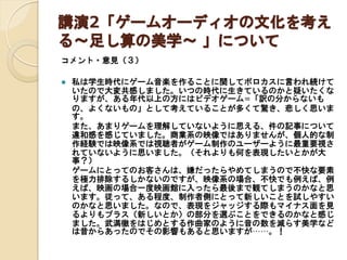 講演2「ゲームオーディオの文化を考え
る～足し算の美学～ 」について
コメント・意見（３）


私は学生時代にゲーム音楽を作ることに関してボロカスに言われ続けて
いたので大変共感しました。いつの時代に生きているのかと疑いたくな
りますが、ある年代以上の方にはビデオゲーム=「訳の分からないも
の、よくないもの」として考えていることが多くて驚き、悲しく思いま
す。
また、あまりゲームを理解していないように思える、件の記事について
違和感を感じていました。商業系の映像ではありませんが、個人的な制
作経験では映像系では視聴者がゲーム制作のユーザーように最重要視さ
れていないように思いました。（それよりも何を表現したいとかが大
事？）
ゲームにとってのお客さんは、嫌だったらやめてしまうので不快な要素
を極力排除するしかないのですが、映像系の場合、不快でも例えば、例
えば、映画の場合一度映画館に入ったら最後まで観てしまうのかなと思
います。従って、ある程度、制作者側にとって新しいことを試しやすい
のかなと思いました。なので、表現をジャッジする際もマイナス面を見
るよりもプラス（新しいとか）の部分を選ぶことをできるのかなと感じ
ました。武満徹をはじめとする作曲家のように音の数を減らす美学など
は昔からあったのでその影響もあると思いますが……。！

 