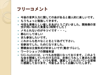 フリーコメント














今後の音声入力に関しての会があると個人的に楽しいです。
もうちょっと勉強してきます。
今回も素晴らしい催しをありがとうございました。開発側の
苦労が伺い知れた貴重な2時間でした！
メモとれないのがキツイです・・・。
都心にしてほしい
また参加したいです。
これからも色々なことをとりあげて下さい。
初参加でした。ためになりました。
懇親会は立食形式が好ましいです(動きづらい)。
ワークショップの開催希望
SIG-Audioには、いつもお世話になっております。このよう
な会を開催していただけるのは、非常にうれしく恵まれた環
境だと思います。いつも管理、運営していただいている皆様
に感謝しております。今後もよろしくお願いいたします。

 