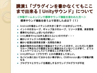 講演1「プラグインを書かなくてもここ
まで出来る！Unityサウンド」について
＜市販ゲームエンジンで標準サウンド機能を使われた方へ＞

標準サウンド機能を使う上で苦労した点は？（１）













Androidの場合レイテンシが大きく音ゲーにはきびしいです。
イントロ付きループ、ギャップありのループ、リソース管理、発音管理
標準のものはしょぼいものが多い
Unity単体でmp3以外も使えたらいいのですが・・・
細かいエフェクトの処理が難しい
細かい拡張は使用者次第・汎用性の無さ
楽曲の制作のみの発注で実装はクライアントの方で、といただいた案件
でループ再生などの意図どおりに実装されていないことが多く、どうコ
ミュニケーションしていくか困ることがあります。
UnityのPlayer（ブラウザ）とかの講演をしてほしい。
モバイル系において分からない事が多い。OSのVersion違いで挙動が異
なる
プログラマとサウンドを橋渡しするサウンドプログラマが不在

 