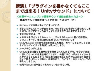 講演1「プラグインを書かなくてもここ
まで出来る！Unityサウンド」について
＜市販ゲームエンジンで標準サウンド機能を使われた方へ＞

標準サウンド機能を使う上で苦労した点は？（２）












特にハードでの差が多くてこまっている。
ボタンを押してシーンが変わる時、そのボタンの音がすぐ途切れてしま
うので、自分がいちいちスクリプトを当ててやる必要があること。
まさにBGMのループ
メモリマネジメントとキャッシュ、データのImportに関する処理や、
クロスフェード、機種依存の処理（iOS/Android）など
UnityでAudioFilter内で波形を生成した場合、ガベージコレクションの
タイミングノイズ（音飛び）が入ってしまう。
ループサウンドの方法
Unityの場合は誰でも簡単に音を付けられてしまうので、サウンド実装
に詳しくない人が作業を進めてしまい、終盤にサウンドクリエイターさ
んがチェックしたときに「ただ単に音が鳴る」以外のことが全く出来て
なくて困るパターンが多い。終盤なので、ライブラリやミドルウェアの
導入もできない。
結局PGさんに組み込んでもらわないといけない所。

 